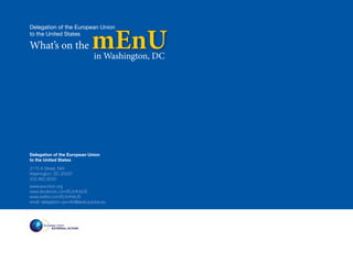 mEnU
Delegation of the European Union
to the United States

What’s on the
                                  in Washington, DC




Delegation of the European Union
to the United States
2175 K Street, NW
Washington, DC 20037
202.862.9500
www.eurunion.org
www.facebook.com/EUintheUS
www.twitter.com/EUintheUS
email: delegation-usa-info@eeas.europa.eu
 