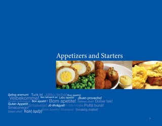 Appetizers and Starters




Добър апетит! Tuck in!       Jätku leiba! Buon appetito!
 Velbekomme!             Bain taitneamh as!   Labu apetīti!    ¡Buen provecho!
Hyvää ruokahalua! Bon appétit !   Bom apetite!         Dober tek!
                                                               Dobrou chuť!
Guten Appetit!
Smacznego!
          Smakelijk! Jó étvágyat! L-ikla t-tajba Poftă bună!
                Gero apetito! Skanaus!                        Smaklig måltid!
Dobrú chuť!   Καλή όρεξη!
                                                                                 3
 