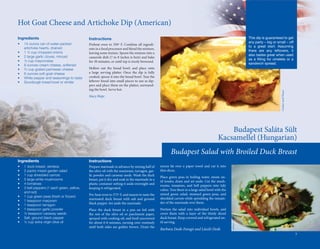 Hot	Goat	Cheese	and	Artichoke	Dip	(American)
Ingredients                                    Instructions                                                                                                                         This dip is guaranteed to get
•	   14-ounce	can	of	water-packed	                                                                                                                                                  any party – big or small – off
                                               Preheat	 oven	 to	 350º	 F.	 Combine	 all	 ingredi-
	    artichoke	hearts,	drained                                                                                                                                                      to a great start. Assuming
                                               ents	in	a	food	processor	and	blend	the	mixture,	
•	   1	½	cup	chopped	onions                                                                                                                                                         there are any leftovers, it
                                               leaving	some	texture.	Spoon	the	mixture	into	a	
•	   2	large	garlic	cloves,	minced                                                                                                                                                  also tastes great when used
                                               casserole	dish	(7	to	8	inches	is	best)	and	bake	
•	   ½	cup	mayonnaise                                                                                                                                                               as a filling for omelets or a
                                               for	30	minutes,	or	until	top	is	nicely	browned.
•	   8	ounces	cream	cheese,	softened                                                                                                                                                sandwich spread.
•	   2 3	cup	grated	parmesan	cheese            Hollow	 out	 the	 bread	 bowl,	 and	 place	 onto	
•	   6	ounces	soft	goat	cheese                 a	 large	 serving	 platter.	 Once	 the	 dip	 is	 fully	
•	   White	pepper	and	seasonings	to	taste      cooked,	spoon	it	into	the	bread	bowl.	Tear	the	
•	   Sourdough	bread	bowl	or	similar           leftover	bread	into	small	pieces	to	use	as	dip-
                                                  	
                                               pers	and	place	them	on	the	platter,	surround-
                                               ing	the	bowl.	Serve	hot.




                                                                                                                                                                                                         Cracker and Cheese
                                               Stacy Hope




                                                                                                                                                            Budapest	Saláta	Sült	
                                                                                                                                                        Kacsamellel	(Hungarian)	
                                                                                                                 Budapest Salad with Broiled Duck Breast
Ingredients                                    Instructions
•	   1	duck	breast,	skinless                   Prepare	marinade	in	advance	by	mixing	half	of	            excess	 fat	 over	 a	 paper	 towel	 and	 cut	 it	 into	
•	   2	packs	mixed	garden	salad	               the	olive	oil	with	the	marjoram,	tarragon,	gar-           thin	slices.
•	   1	cup	shredded	carrots                    lic	powder	and	caraway	seeds.	Wash	the	duck	
                                                                                                         Place	 green	 peas	 in	 boiling	 water,	 steam	 un-
•	   5	large	white	mushrooms                   breast,	pat	it	dry	and	soak	in	the	marinade	in	a	
                                                                                                         til	tender,	drain	and	set	aside.	Cut	the	mush-
•	   4	tomatoes                                plastic	container	setting	it	aside	overnight	and	
                                                                                                         rooms,	 tomatoes,	 and	 bell	 peppers	 into	 tidy	
•	   3	bell	peppers	(1	each	green,	yellow,		   keeping	it	refrigerated.
                                                                                                         cubes.	Toss	them	in	a	large	salad	bowl	with	the	
	    and	red)
                                               Pre-heat	oven	to	375º	F,	and	season	to	taste	the	         mixed	 green	 salad,	 steamed	 green	 peas,	 and	
•	   1	cup	green	peas	(fresh	or	frozen)
                                               marinated	 duck	 breast	 with	 salt	 and	 ground	         shredded	carrots	while	sprinkling	the	remain-
•	   1	teaspoon	marjoram
                                               black	pepper.	Set	aside	the	marinade.	                    der	of	the	marinade	over	them.
•	   1	teaspoon	tarragon
•	   1	teaspoon	garlic	powder                  Place	 the	 duck	 breast	 in	 a	 pan	 on	 foil	 with	     Portion	 the	 salad	 into	 individual	 bowls,	 and	
•	   ½	teaspoon	caraway	seeds                  the	 rest	 of	 the	 olive	 oil	 or	 parchment	 paper,	    cover	 them	 with	 a	 layer	 of	 the	 thinly	 sliced	




                                                                                                                                                                   avlxyz / Alpha
•	   Salt,	ground	black	pepper                 sprayed	with	cooking	oil,	and	broil	uncovered	            duck	breast.	Keep	covered	and	refrigerated	un-
•	   ¼	cup	extra	virgin	olive	oil              for	about	6-8	minutes,	turning	over	routinely	            til	serving.	
                                               until	 both	 sides	 are	 golden	 brown.	 Drain	 the	
                                                                                                         Barbara Deák-Faragó and László Deák
                                                                                                                                                                                                                              5
 