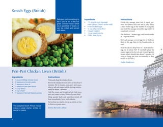 Scotch	Eggs	(British)
                                                            Definitely not something to               Ingredients                             Instructions
                                                            eat if you’re on a diet but               •	   1½	pounds	pork	sausage		       	   Divide	 the	 sausage	 meat	 into	 8	 equal	 por-
                                                            great comfort food! Great                 	    meat	(Jimmy	Dean’s	works	well)     tions	 and	 flatten	 each	 one	 into	 a	 patty.	 Place	
                                                                                                                                                           	
                                                            as an appetizer or snack, or              •	   8	hard	boiled	eggs                 a	hard-boiled	egg	in	the	middle	of	each	patty	
                                                            can be chilled and served                 •	   ½	cup	all	purpose	flour
                                                                                                                               	              and	mold	the	sausage	around	the	egg	until	it	is	
                                                            with salad.                               •	   2	eggs	(beaten)                    completely	covered.
                                                                                                      •	   1	cup	breadcrumbs
                                                                                                                                              Put	the	flour,	2	beaten	eggs,	and	breadcrumbs	
                                                                                                                                                       	
                                                                                                      •	   Oil	for	deep	frying
                                                                                                                                              in	3	separate	bowls.
                                                                                                                                              Roll	each	sausage-covered	egg	first	in	the	flour,	
                                                                                                                                                                                   	       	
                                                                                                                                              then	 in	 the	 egg,	 then	 in	 the	 breadcrumbs	 to	
                                                                                                                                              coat.
                                                                                                                                              Heat	the	oil	in	a	deep	fryer	or	1	inch	deep	fry-
                                                                                                                                              ing	 pan	 to	 about	 365º	 F.	 Carefully	 place	 the	
                                                                                                                                              coated	eggs	in	the	hot	oil	and	fry	until	golden	
                                                                                                                                              brown,	which	should	take	about	7	minutes.	(If	
                                                                                                                                              using	 a	 frying	 pan	 turn	 occasionally	 so	 they	
                                                                                                                                              brown	on	all	sides.)
                                                                                                                                              Helen Henderson



Peri-Peri	Chicken	Livers	(British)
Ingredients                                    Instructions
•	    1	pound	(500g)	chicken	livers            Trim	and	chop	the	chicken	livers.
•	    2	teaspoons	tomato	paste                 Brown	the	chicken	livers	in	olive	oil	for	about	5	
•	    1	teaspoon	olive	oil                     minutes.	Stir	in	tomato	paste,	peri-peri	sauce,	
•	    1	teaspoon	peri-peri	sauce               sherry,	salt	and	pepper	while	stirring	continu-
•	    ¼	cup	sherry                             ously	for	about	3	minutes.
•	    1	cup	cream
                                               Add	the	cream	and	bring	to	a	boil.	Add	more	
•	    1	teaspoon	flat	leaf	(Italian)	parsley
                  	
                                               peri-peri	sauce	to	taste.	Reduce	by	one-third.
                                               Chop	 parsley	 finely	 and	 add,	 then	 switch	 off	
                                                               	                                 	
                                               heat	immediately.	Serve	with	ciabatta.
                                               Serves	four	as	a	starter,	two	as	an	entrée,	or	two	
                                               to	three	as	a	pasta	sauce.
    This adapted South African recipe
    makes a great starter, entrée, or          Emma Burnaby-Atkins
    sauce for pasta.




6
 