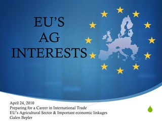 EU’S AG INTERESTS April 24, 2010 Preparing for a Career in International Trade EU’s Agricultural Sector & Important economic linkages Galen Bepler 
