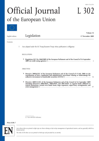 ISSN 1725-2555




Official Journal                                                                                                                                                  L 302
of the European Union

                                                                                                                                                                                       Volume 52

English  edition                   Legislation                                                                                                                           17 November 2009


Contents

                       I     Acts adopted under the EC Treaty/Euratom Treaty whose publication is obligatory



                             REGULATIONS

                               ★   Regulation (EC) No 1060/2009 of the European Parliament and of the Council of 16 September
                                   2009 on credit rating agencies (1) . . . . . . . . . . . . . . . . . . . . . . . . . . . . . . . . . . . . . . . . . . . . . . . . . . . . . . . . . . . .          1



                             DIRECTIVES

                               ★   Directive 2009/65/EC of the European Parliament and of the Council of 13  July 2009 on the
                                   coordination of laws, regulations and administrative provisions relating to undertakings for
                                   collective investment in transferable securities (UCITS) (1)  . . . . . . . . . . . . . . . . . . . . . . . . . . . . . . . . . . . 32

                               ★   Directive 2009/111/EC of the European Parliament and of the Council of 16  September 2009
                                   amending Directives 2006/48/EC, 2006/49/EC and  2007/64/EC as regards banks affiliated to
                                   central institutions, certain own funds items, large exposures, supervisory arrangements, and
                                   crisis management (1)  . . . . . . . . . . . . . . . . . . . . . . . . . . . . . . . . . . . . . . . . . . . . . . . . . . . . . . . . . . . . . . . . . . . . . . . 97




                                   (1)  Text with EEA relevance


Price: EUR 7




EN
                   Acts whose titles are printed in light type are those relating to day-to-day management of agricultural matters, and are generally valid for a
                   limited period.
                   The titles of all other acts are printed in bold type and preceded by an asterisk.
 