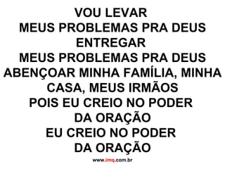 VOU LEVAR  MEUS PROBLEMAS PRA DEUS ENTREGAR  MEUS PROBLEMAS PRA DEUS ABENÇOAR MINHA FAMÍLIA, MINHA CASA, MEUS IRMÃOS POIS EU CREIO NO PODER  DA ORAÇÃO EU CREIO NO PODER  DA ORAÇÃO www. imq .com.br 