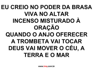   EU CREIO NO PODER DA BRASA VIVA NO ALTAR INCENSO MISTURADO À ORAÇÃO QUANDO O ANJO OFERECER A TROMBETA VAI TOCAR DEUS VAI MOVER O CÉU, A TERRA E O MAR www. imq .com.br 