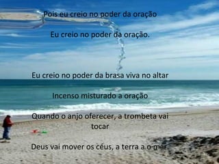 Pois eu creio no poder da oração Eu creio no poder da oração. Eu creio no poder da brasa viva no altar Incenso misturado a oração Quando o anjo oferecer, a trombeta vai tocar Deus vai mover os céus, a terra a o mar. 