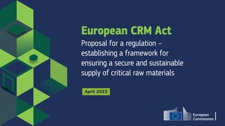 European CRM Act
Proposal for a regulation –
establishing a framework for
ensuring a secure and sustainable
supply of critical raw materials
April 2023
 