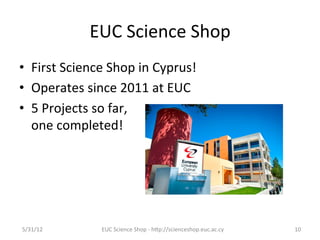 EUC	
  Science	
  Shop	
  
•  First	
  Science	
  Shop	
  in	
  Cyprus!	
  
•  Operates	
  since	
  2011	
  at	
  EUC	
  
•  5	
  Projects	
  so	
  far,	
  	
  
     one	
  completed!	
  
	
  




5/31/12	
            EUC	
  Science	
  Shop	
  -­‐	
  hCp://scienceshop.euc.ac.cy	
     10	
  
 