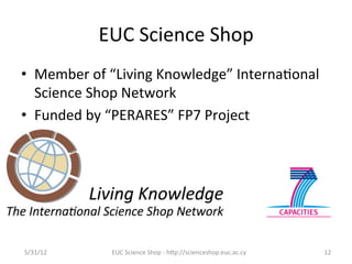 EUC	
  Science	
  Shop	
  
•  Member	
  of	
  “Living	
  Knowledge”	
  Interna7onal	
  
   Science	
  Shop	
  Network	
  
•  Funded	
  by	
  “PERARES”	
  FP7	
  Project	
  




5/31/12	
         EUC	
  Science	
  Shop	
  -­‐	
  hCp://scienceshop.euc.ac.cy	
     12	
  
 
