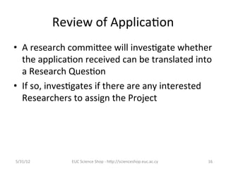 Review	
  of	
  Applica7on	
  
•  A	
  research	
  commiCee	
  will	
  inves7gate	
  whether	
  
     the	
  applica7on	
  received	
  can	
  be	
  translated	
  into	
  
     a	
  Research	
  Ques7on	
  
•  If	
  so,	
  inves7gates	
  if	
  there	
  are	
  any	
  interested	
  
     Researchers	
  to	
  assign	
  the	
  Project	
  
	
  



5/31/12	
            EUC	
  Science	
  Shop	
  -­‐	
  hCp://scienceshop.euc.ac.cy	
     16	
  
 