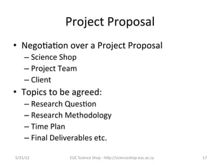 Project	
  Proposal	
  
•  Nego7a7on	
  over	
  a	
  Project	
  Proposal	
  
      –  Science	
  Shop	
  
      –  Project	
  Team	
  
      –  Client	
  
•  Topics	
  to	
  be	
  agreed:	
  
      –  Research	
  Ques7on	
  
      –  Research	
  Methodology	
  
      –  Time	
  Plan	
  
      –  Final	
  Deliverables	
  etc.	
  

5/31/12	
               EUC	
  Science	
  Shop	
  -­‐	
  hCp://scienceshop.euc.ac.cy	
     17	
  
 