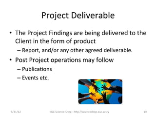 Project	
  Deliverable	
  
•  The	
  Project	
  Findings	
  are	
  being	
  delivered	
  to	
  the	
  
   Client	
  in	
  the	
  form	
  of	
  product	
  
      –  Report,	
  and/or	
  any	
  other	
  agreed	
  deliverable.	
  	
  
•  Post	
  Project	
  opera7ons	
  may	
  follow	
  
      –  Publica7ons	
  
      –  Events	
  etc.	
  




5/31/12	
                EUC	
  Science	
  Shop	
  -­‐	
  hCp://scienceshop.euc.ac.cy	
     19	
  
 