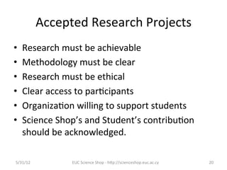 Accepted	
  Research	
  Projects	
  
•    Research	
  must	
  be	
  achievable	
  
•    Methodology	
  must	
  be	
  clear	
  
•    Research	
  must	
  be	
  ethical	
  
•    Clear	
  access	
  to	
  par7cipants	
  
•    Organiza7on	
  willing	
  to	
  support	
  students	
  
•    Science	
  Shop’s	
  and	
  Student’s	
  contribu7on	
  
     should	
  be	
  acknowledged.	
  	
  

5/31/12	
             EUC	
  Science	
  Shop	
  -­‐	
  hCp://scienceshop.euc.ac.cy	
     20	
  
 