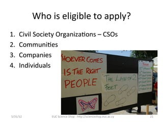 Who	
  is	
  eligible	
  to	
  apply?	
  
1.     Civil	
  Society	
  Organiza7ons	
  –	
  CSOs	
  
2.     Communi7es	
  
3.     Companies	
  
4.     Individuals	
  
	
  
	
  



5/31/12	
              EUC	
  Science	
  Shop	
  -­‐	
  hCp://scienceshop.euc.ac.cy	
     21	
  
 