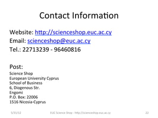 Contact	
  Informa7on	
  
Website:	
  hCp://scienceshop.euc.ac.cy	
  
Email:	
  scienceshop@euc.ac.cy	
  
Tel.:	
  22713239	
  -­‐	
  96460816	
  
	
  
Post:	
  	
  
Science	
  Shop	
  
European	
  University	
  Cyprus	
  
School	
  of	
  Business	
  
6,	
  Diogenous	
  Str.	
  
Engomi	
  
P.O.	
  Box:	
  22006	
  
1516	
  Nicosia-­‐Cyprus	
  

 5/31/12	
                   EUC	
  Science	
  Shop	
  -­‐	
  hCp://scienceshop.euc.ac.cy	
     22	
  
 