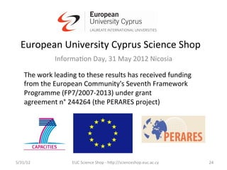 European	
  University	
  Cyprus	
  Science	
  Shop	
  
                     Informa7on	
  Day,	
  31	
  May	
  2012	
  Nicosia	
  
                                                	
  
     The	
  work	
  leading	
  to	
  these	
  results	
  has	
  received	
  funding	
  	
  
     from	
  the	
  European	
  Community's	
  Seventh	
  Framework	
  
     Programme	
  (FP7/2007-­‐2013)	
  under	
  grant	
  
     agreement	
  n°	
  244264	
  (the	
  PERARES	
  project)	
  




5/31/12	
                    EUC	
  Science	
  Shop	
  -­‐	
  hCp://scienceshop.euc.ac.cy	
     24	
  
 