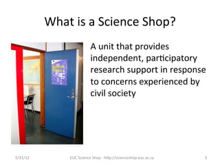 What	
  is	
  a	
  Science	
  Shop?	
  
                                    A	
  unit	
  that	
  provides	
  
                                    independent,	
  par7cipatory	
  
                                    research	
  support	
  in	
  response	
  
                                    to	
  concerns	
  experienced	
  by	
  
                                    civil	
  society	
  	
  




5/31/12	
            EUC	
  Science	
  Shop	
  -­‐	
  hCp://scienceshop.euc.ac.cy	
     3	
  
 