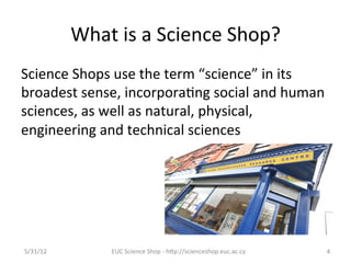 What	
  is	
  a	
  Science	
  Shop?	
  
Science	
  Shops	
  use	
  the	
  term	
  “science”	
  in	
  its	
  
broadest	
  sense,	
  incorpora7ng	
  social	
  and	
  human	
  
sciences,	
  as	
  well	
  as	
  natural,	
  physical,	
  
engineering	
  and	
  technical	
  sciences	
  




5/31/12	
            EUC	
  Science	
  Shop	
  -­‐	
  hCp://scienceshop.euc.ac.cy	
     4	
  
 
