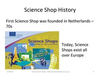 Science	
  Shop	
  History	
  
First	
  Science	
  Shop	
  was	
  founded	
  in	
  Netherlands	
  –	
  
70s	
  



                                                                     Today,	
  Science	
  
                                                                     Shops	
  exist	
  all	
  
                                                                     over	
  Europe	
  


5/31/12	
           EUC	
  Science	
  Shop	
  -­‐	
  hCp://scienceshop.euc.ac.cy	
               5	
  
 
