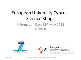 European	
  University	
  Cyprus	
  
                    Science	
  Shop	
  
                 Informa7on	
  Day,	
  31st	
  	
  May	
  2012	
  
                               Nicosia	
  
                                  	
  




5/31/12	
                EUC	
  Science	
  Shop	
  -­‐	
  hCp://scienceshop.euc.ac.cy	
     1	
  
 