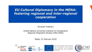 EU Cultural Diplomacy in the MENA:
fostering regional and inter-regional
cooperation
	
Programme under Grant Agreement
No 693799.
2020
The EL-CSID project receives funding
from the European Union’s Horizon
Research and Innovation
Riccardo Trobbiani
United Nations University Institute on Comparative
Regional Integration Studies (UNU-CRIS)
Rabat, 21 February 2018
 