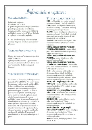 Informácie o výstave:
Uzávierka: 15.05.2011.                        TITULY A CAKATEL’STVÁ:
                                              HPJ - môžu získať pes a suka ocenené
Informácie o výstave:                         známkou výborný 1 v triede mladých.
Uzávierka: 15. 5. 2011                        CAC - môžu získať pes a suka ocenené
K prihláške priložte fotokópiu preukazu o     známkou výborný 1 v triedach strednej,
pôvode psa, prípadne potvrdenie o             otvorenej, pracovnej a víťazov.
šampionáte alebo pracovný certiﬁkát. K        R.CAC - môžu získať pes a suka ocenené
prihláške je nutné pripojiť kópiu dokladu     známkou výborný 2 v triedach strednej,
o zaplatení výstavného poplatku.              otvorenej, pracovnej a víťazov, ak bol v
                                              danej triede udelený CAC.
* Titul Stredoeurópsky víťaz môže byť         Veterán CAC - môžu získať pes a suka
udelený iba psom britských pastierskych       ocenené známkou výborný 1 v triede
plemien.                                      veteránov
                                              VÍŤAZ STREDOEURÓPSKEHO
                                              POHÁRA MLADÝCH - môže získať
VETERINÁRNE PREDPISY                          pes a suka ocenené známkou výborný 1,
                                              HPJ v triede mladých.
Každý pes musí mať veterinárny preukaz        VÍŤAZ STREDOEURÓPSKEHO
alebo PETPASS                                 POHÁRA - môže získať pes a suka
s platnými očkovaniami. Upozornenie!          ocenené titulom CAC.
Každý pes, ktorý dosiahol vek 1 rok, musí     VÍŤAZ STREDOEURÓPSKEHO
mať minimálne 2 očkovania proti               POHÁRA VETERÁNOV – môže získať
besnote.                                      pes a suka ocenený známkou V1, Veterán
                                              CAC z triedy veteránov.
                                              BOB - víťaz plemena môže získať pes
                                              alebo suka, ktoré získali titul Víťaz
VSEOBECNÉ USTANOVENIA:                        stredoeurópskeho pohára mladých,
                                              Víťaz stredoeurópskeho pohára a Víťaz
Na výstave sa posudzuje podľa výstavného     stredoeurópskeho pohára veteránov
poriadku FCI a MEOE. Psy a suky musia         BIS BABY - NAJKRAJŠIE ŠTEŇA
byť zapísané v plemenných knihách FCI.       VÝSTAVY - môže získať pes alebo suka
Jedince prihlásené do triedy šteniat,         ocenené známkou VN1 z triedy šteniat
dorastu a veteránov sa nepovažujú za 1.       všetkých plemien.
prihláseného psa. Zľava za 2. a ďalších     BIS PUPPY - NAJKRAJŠÍ DORAST
psov sa môže uplatniť len vtedy, ak je       VÝSTAVY - môže získať pes alebo suka
meno a adresa majiteľa v plnom znení         ocenené známkou VN1 ztriedy dorastu
zhodné s majiteľom uvedeným na               všetkých plemien.
prihláške 1. psa. Vystavovateľ sa zaväzuje   BIS JUNIOR - môže získať pes alebo
uhradiť výstavné poplatky aj v prípade, že   suka, ktoré získali titul Víťaz
sa na výstave z akýchkoľvek dôvodov          stredoeurópskeho pohára mladých zo
nezúčastní. Ak sa výstava neuskutoční z     všetkých plemien.
dôvodov nezavinených usporiadateľom,         BIS VETERÁN - NAJKRAJŠÍ
výstavné poplatky sa použijú na úhradu        VETERÁN VÝSTAVY - môže získať pes
vzniknutých nákladov. Usporiadateľ           alebo suka ktoré získali titul Víťaz
nezodpovedá za škody spôsobené psom či        stredoeurópskeho pohára veteránov zo
psovi.                                        všetkých plemien.
                                              BIS - do súťaže postupujú jedince, ktoré
                                              získali BOB.
 