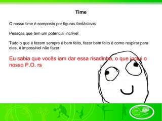 Time

O nosso time é composto por figuras fantásticas

Pessoas que tem um potencial incrível

Tudo o que é fazem sempre é bem feito, fazer bem feito é como respirar para
elas, é impossível não fazer

Eu sabia que vocês iam dar essa risadinha, o que inclui o
nosso P.O. rs
 