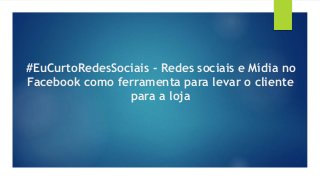 #EuCurtoRedesSociais - Redes sociais e Mídia no
Facebook como ferramenta para levar o cliente
para a loja
 