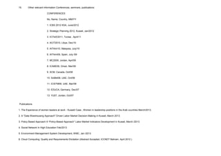 15. Other relevant information Conferences, seminars, publications:
CONFERENCES:
No, Name, Country, MM/YY
1. ICBS 2012 KSA, June/2012
2. Strategic Planning 2012, Kuwait, Jan/2012
3. ICITeS'2011, Tunisa , April/11
4. ACIT2010, Libya, Dec/10
5. AITAmI10, Malaysia, July/10
6. AITAmI09, Spain, July /09
7. MC2009, Jordan, Aprl/09
8. ICABE09, Oman, Mar/09
9. SCM, Canada, Oct/08
10. SoMet08, UAE, Oct/08
11. ICISTM08, UAE, Mar/08
12. EDUCA, Germany, Dec/07
13. YU07, Jordan, Oct/07
Publications
1. The Experience of women leaders at work - Kuwaiti Case , Women in leadership positions in the Arab countries March/2013.
2. A "Data Warehousing Approach" Driven Labor Market Decision-Making in Kuwait, March 2013.
3. Policy Based Approach A “Policy-Based Approach” Labor Market Indicators Development in Kuwait, March /2013
4. Social Network In High Education Feb/2013
5. Environment Management System Development, WMC, Jan /2013
6. Cloud Computing: Quality and Requirements Elicitation (Abstract Accepted, ICCNDT Bahrain, April 2012 )
 
