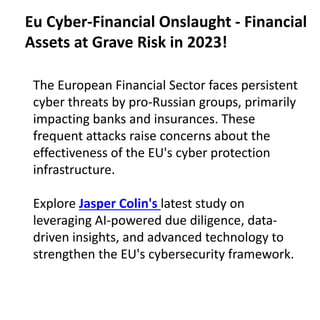 The European Financial Sector faces persistent
cyber threats by pro-Russian groups, primarily
impacting banks and insurances. These
frequent attacks raise concerns about the
effectiveness of the EU's cyber protection
infrastructure.
Explore Jasper Colin's latest study on
leveraging AI-powered due diligence, data-
driven insights, and advanced technology to
strengthen the EU's cybersecurity framework.
Eu Cyber-Financial Onslaught - Financial
Assets at Grave Risk in 2023!
 