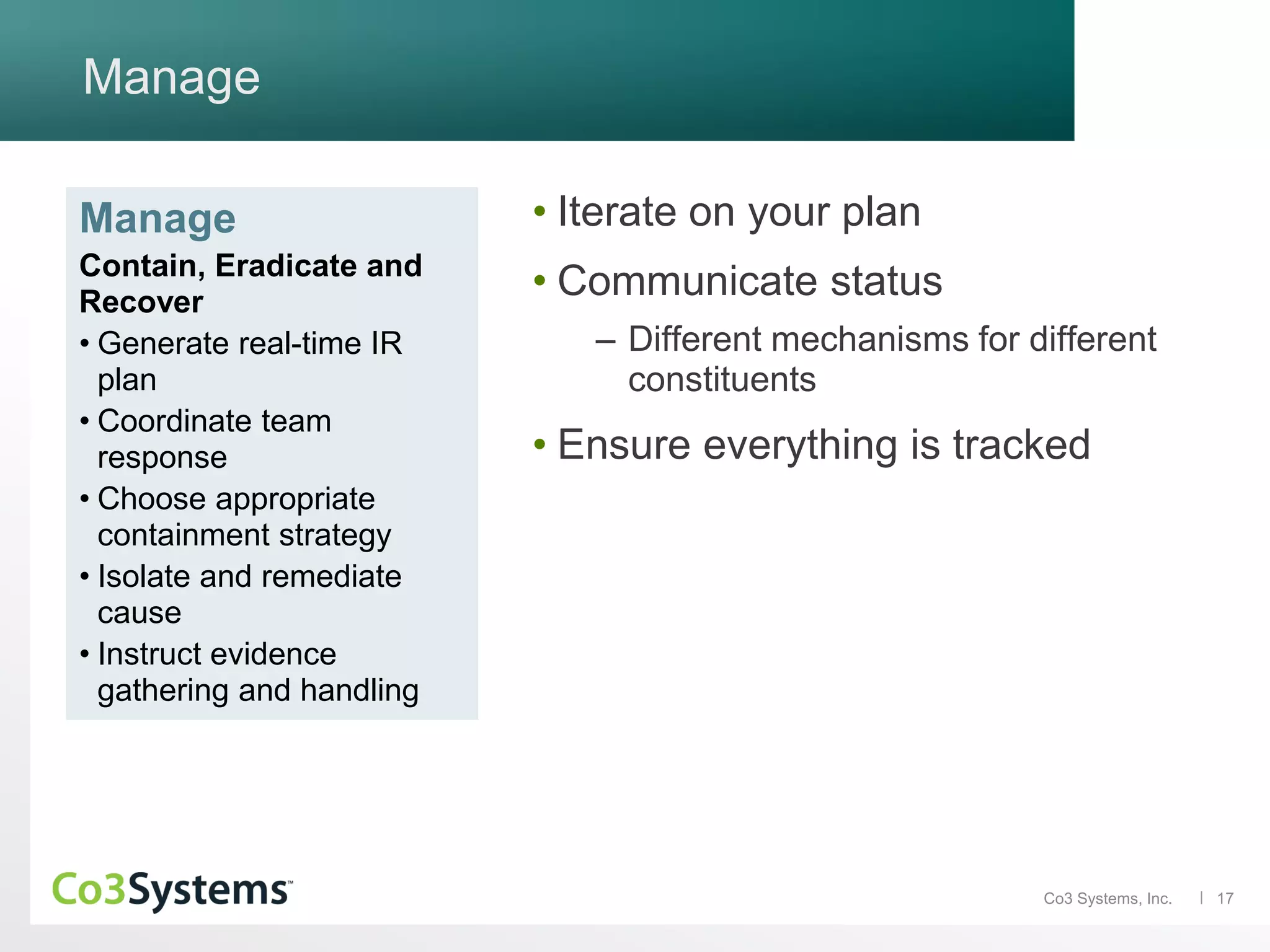 17Co3 Systems, Inc.
Manage
• Iterate on your plan
• Communicate status
– Different mechanisms for different
constituents
• Ensure everything is tracked
Manage
Contain, Eradicate and
Recover
• Generate real-time IR
plan
• Coordinate team
response
• Choose appropriate
containment strategy
• Isolate and remediate
cause
• Instruct evidence
gathering and handling
 
