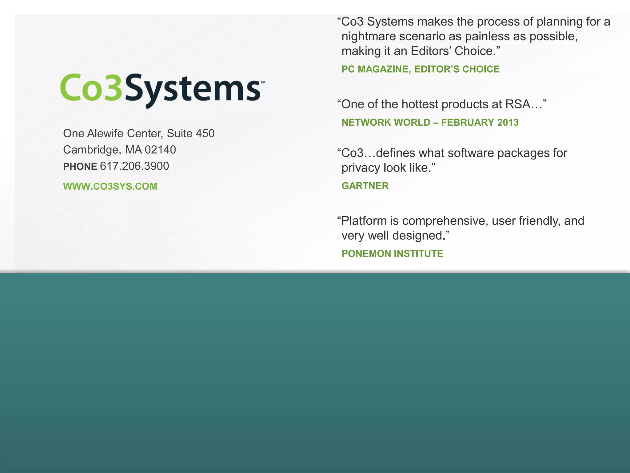 One Alewife Center, Suite 450
Cambridge, MA 02140
PHONE 617.206.3900
WWW.CO3SYS.COM
“Co3 Systems makes the process of planning for a
nightmare scenario as painless as possible,
making it an Editors’ Choice.”
PC MAGAZINE, EDITOR’S CHOICE
“Co3…defines what software packages for
privacy look like.”
GARTNER
“Platform is comprehensive, user friendly, and
very well designed.”
PONEMON INSTITUTE
“One of the hottest products at RSA…”
NETWORK WORLD – FEBRUARY 2013
 
