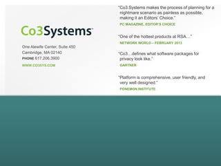 One Alewife Center, Suite 450
Cambridge, MA 02140
PHONE 617.206.3900
WWW.CO3SYS.COM
“Co3 Systems makes the process of planning for a
nightmare scenario as painless as possible,
making it an Editors’ Choice.”
PC MAGAZINE, EDITOR’S CHOICE
“Co3…defines what software packages for
privacy look like.”
GARTNER
“Platform is comprehensive, user friendly, and
very well designed.”
PONEMON INSTITUTE
“One of the hottest products at RSA…”
NETWORK WORLD – FEBRUARY 2013
 