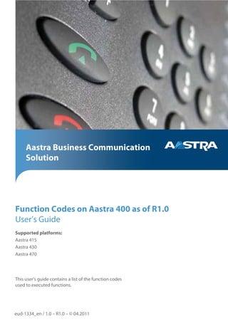 Aastra Business Communication
     Solution




Function Codes on Aastra 400 as of R1.0
User’s Guide
Supported platforms:
Aastra 415
Aastra 430
Aastra 470




This user's guide contains a list of the function codes
used to executed functions.




eud-1334_en / 1.0 – R1.0 – © 04.2011
 