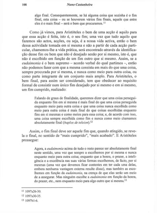 108 Nuno Castanheira
algo final. Consequentemente, se há alguma coisa que sozinha é o fim
final, esta coisa - ou se houverem vários fins finais, aquele que entre
eles é o mais final - será o bem que procuramos."
Como j á vimos, para Aristóteles o bem de uma acção é aquilo para
que essa acção é feita, isto é, o seu fim; uma vez que tudo aquilo que
fazemos são actos, acções, ou seja, é a nossa vida activa, então o bem
dessa actividade tomada em si mesma e não a partir de cada acção parti-
cular, chamemos-lhe a vida prática, será encontrado através da identifica-
ção desse fim ou bem que não é desejado senão por si mesmo, isto é, que
não é escolhido em função de um fim outro que si mesmo. Assim, se a
eudaimonia é o bem supremo - acordo verbal do qual partimos - , então
não podemos fazer com que a mesma consista em mais do que uma coisa,
sempre procurada por si mesma, e nunca como meio para outra coisa, ou
como parte integrante de um conjunto mais amplo. Para Aristóteles, o
bem final, para assim ser considerado, tem que obedecer ao requisito
formal de consistir num único fim desejado por si mesmo e em si mesmo,
um fim cumprido, realizado:
Falando de graus de finalidade, queremos dizer que uma coisa persegui-
da enquanto fim em si mesma é mais fina! do que uma coisa perseguida
enquanto meio para outra coisa e que uma coisa nunca escolhida como
meio para outra coisa é mais final do que coisas escolhidas enquanto
fins em si mesmas e como meios para essa coisa; e, de acordo com isso,
uma coisa sempre escolhida como fim e nunca como meio chamamos
absolutamente final (haplos de teleiori))2
Assim, o fim final deve ser aquele fim que, quando atingido, se reve-
la o final, no sentido de "mais cumprido", "mais acabado". E Aristóteles
prossegue:
Agora, a eudaimonia acima de tudo o resto parece ser absolutamente final
neste sentido, uma vez que sempre a escolhemos por si mesma e nunca
enquanto meio para outra coisa; enquanto que a honra, o prazer, a inteli-
gência e a excelência nas suas várias formas escolhemos, de facto, por si
mesmas (uma vez que devemos ficar contentes em ter cada uma delas,
embora nenhuma vantagem externa resulte disso), mas também as esco-
lhemos em função da eudaimonia, na crença de que elas serão um meio
de a assegurar. Mas ninguém escolhe a eudaimonia em função da honra,
do prazer, etc, nem enquanto meio para algo outro que si mesma.1 3
I' 1097a26-30.
12 1097a30-35.
13 1097bl-6.
 