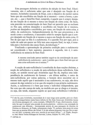 A eudaimonia no Livro I da Ética a Nicómaco 109
Esta passagem delimita os critérios de eleição do bem final. Efecti-
vamente, não é suficiente saber que este é desejado em função de si
mesmo; Aristóteles necessita de frisar, com o objectivo de excluir outros
bens que são escolhidos em função de si mesmos - como a honra, o pra-
zer, etc. - , que o bem/fim final, cumprido, é aquele que é sempre deseja-
do em função de si mesmo e nunca em função de outra coisa. De facto,
esta precisão na caracterização do bem final vai permitir que se excluam
os fins que, embora desejados e escolhidos em função de si mesmos,
podem ser desejados e escolhidos, por vezes, em função de outra coisa, a
saber, da eudaimonia. Independentemente do fim que procuremos e do
modo como o avaliemos, é necessário referi-lo sempre àquilo que é sem-
pre desejado em função de si mesmo e nunca em função de outra coisa. O
fim de que aqui se fala é a eudaimonia. E a questão fica por aqui, pois a
razão de cada um querer ser feliz tem uma resposta final, ou seja, é reme-
tida para o horizonte das causa finais, da teleología.1 4
Finalizada a apresentação da primeira condição para a eudaimonia
ser considerada o bem supremo, passemos à segunda, isto é, à auto-
-suficiência ou autarcia do bem final:
A mesma conclusão parece também seguir-se da consideração da auto-
-suficiência da eudaimonia - pois é sentido que o bem final tem que ser
uma coisa suficiente em si mesma.15
A noção de auto-suficiência é constituída de duas noções distintas, a
noção de suficiência e a noção de auto-referência dessa suficiência. Esta
noção, no sentido moral que Aristóteles aqui lhe dá, implica uma inde-
pendência da eudaimonia do homem - em última análise, o autos da
auto-suficiência; por outras palavras, o homem deve encontrar em si
mesmo tudo aquilo que é necessário à sua eudaimonia, ou seja, não deve
carecer de algo exterior a si no que diz respeito à sua própria eudaimonia.
Assim, a eudaimonia é o bem que torna o indivíduo independente, que
faz com que não careça de nada, na medida em que se chega a si mesmo,
ou seja, não tende, enquanto sujeito ao qual essa suficiência é referida e
1 4
E não há, para Aristóteles, necessidade de ir mais longe nesta questão, pois se o fizés-
semos prosseguiríamos numa busca infinita do fim final, busca que Aristóteles recusa
em diversas passagens (cf, como exempio, 1094a20-25). O que, efectivamente, Aristó-
teles faz aqui é assumir uma posição da escola platónica - embora a sua concepção de
eudaimonia seja diferente - documentada através de uma passagem do discurso de
Diotima no Banquete, de Platão, sobejamente citada: "É, portanto, pela posse de coisas
boas que as pessoas felizes são felizes. E já não adianta perguntar com que fim se aspi-
ra a ser feliz: a resposta, salvo erro, encerra já um termo último." - cf. Platão, Banque-
te, trad. Maria Teresa Schiappa de Azevedo, Lisboa, Edições 70, 1991, 205a.
15
1097b8-10.
 
