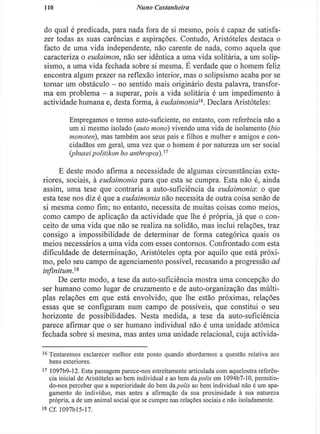 no Nuno Castanheira
do qual é predicada, para nada fora de si mesmo, pois é capaz de satisfa-
zer todas as suas carências e aspirações. Contudo, Aristóteles destaca o
facto de uma vida independente, não carente de nada, como aquela que
caracteriza o eudaimon, não ser idêntica a uma vida solitária, a um solip-
sismo, a uma vida fechada sobre si mesma. É verdade que o homem feliz
encontra algum prazer na reflexão interior, mas o solipsismo acaba por se
tornar um obstáculo - no sentido mais originário desta palavra, transfor-
ma em problema - a superar, pois a vida solitária é um impedimento à
actividade humana e, desta forma, à eudaimonia^. Declara Aristóteles:
Empregamos o termo auto-suficiente, no entanto, com referência não a
um si mesmo isolado (auto mono) vivendo uma vida de isolamento (bio
monoten), mas também aos seus pais e filhos e mulher e amigos e con-
cidadãos em geral, uma vez que o homem é por natureza um ser social
(phuseipolitikon ho anthropos))1
E deste modo afirma a necessidade de algumas circunstâncias exte-
riores, sociais, à eudaimonia para que esta se cumpra. Esta não é, ainda
assim, uma tese que contraria a auto-suficiência da eudaimonia: o que
esta tese nos diz é que a eudaimonia não necessita de outra coisa senão de
si mesma como fim; no entanto, necessita de muitas coisas como meios,
como campo de aplicação da actividade que lhe é própria, j á que o con-
ceito de uma vida que não se realiza na solidão, mas inclui relações, traz
consigo a impossibilidade de determinar de forma categórica quais os
meios necessários a uma vida com esses contornos. Confrontado com esta
dificuldade de determinação, Aristóteles opta por aquilo que está próxi-
mo, pelo seu campo de agenciamento possível, recusando a progressão ad
infinitum.xs
De certo modo, a tese da auto-suficiência mostra uma concepção do
ser humano como lugar de cruzamento e de auto-organização das múlti-
plas relações em que está envolvido, que lhe estão próximas, relações
essas que se configuram num campo de possíveis, que constitui o seu
horizonte de possibilidades. Nesta medida, a tese da auto-suficiência
parece afirmar que o ser humano individual não é uma unidade atómica
fechada sobre si mesma, mas antes uma unidade relacional, cuja activida-
1 6
Tentaremos esclarecer melhor este ponto quando abordarmos a questão relativa aos
bens exteriores.
1 7
1097b9-12. Esta passagem parece-nos estreitamente articulada com aqueloutra referên-
cia inicial de Aristóteles ao bem individual e ao bem da polis em 1094b7-10, permitin-
do-nos perceber que a superioridade do bem da polis ao bem individual não é um apa-
gamento do individuo, mas antes a afirmação da sua proximidade à sua natureza
própria, a de um animal social que se cumpre nas relações sociais e não isoladamente.
is Cf. I097bl5-17.
 