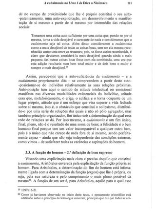 A eudaimonia no Livro I da Ética a Nicómaco 111
de no campo de proximidade que lhe é próprio constitui o seu auto-
-patenteamento, uma auto-explicitação, um desenvolvimento e manifes-
tação de si mesmo a partir de si mesmo por intermédio das relações
sociais:
Tomamos uma coisa auto-suficiente por uma coisa que. pondo-se por si
mesma, torna a vida desejável e carecente de nada e consideramos que a
eudaimonia seja tal coisa. Além disso, consideramos a eudaimonia
como a mais desejável de todas as coisas boas, sem ser ela mesma reco-
nhecida como uma entre as restantes; pois, se fosse assim reconhecida, é
claro que devíamos considerá-la mais desejável quando ainda a mais
pequena das outras coisas boas fosse com ela combinada, uma vez que
esta adição resultaria num bem total maior e de dois bens o maior é
sempre o mais desejável.1 9
Assim, parece-nos que a auto-suficiência da eudaimonia - e a
eudaimonia propriamente dita - se compreendem a partir deste auto-
-posicionar-se do indivíduo relativamente às suas relações próximas.
Auto-posição tem aqui o sentido de atitude intelectual ou emocional
manifesta nas diversas modalidades existenciais do indivíduo, atitude
essa que, metaforicamente, o erige, o edifica e o torna ocupante de um
lugar próprio, atitude que é um esforço que visa superar a vida fechada
sobre si mesma, isto é, o obstáculo que constitui o solipsismo, distribui-
do-o por uma série de relações das quais é não só pólo agregador, mas
também princípio organizador, fim único sob a determinação do qual essa
rede de relações se dá. Por isso mesmo, a eudaimonia é um fim único,
final, pleno, não é o resultado de uma soma de bens; a felicidade é o bem
humano final porque tem um valor incomparável a qualquer outro bem,
pois é o único que não carece de nada fora de si mesmo, sendo perfeita-
mente capaz - ainda que não seja independente das condições externas,
como vimos - de satisfazer todas as carências e aspirações do homem.
3.3. A função do homem - 2." definição de bem supremo
Visando uma explicitação mais clara e precisa daquilo que constitui
a eudaimonia, Aristóteles envereda pela explicitação da função própria ao
homem. Para Aristóteles, a determinação do fim do homem está intima-
mente ligada com a determinação da função (ergon) que lhe é própria, ou
seja, pela sua natureza e pelo cumprimento o mais pleno possível da
mesma2 0
. A função de um ser é, para Aristóteles, aquilo para o qual esse
" I097M6-21.
2 0
Como já havíamos observado no inicio deste texto, o pensamento aristotélico está
edificado sobre o princípio da teleología universal, princípio que diz que todas as coi-
 