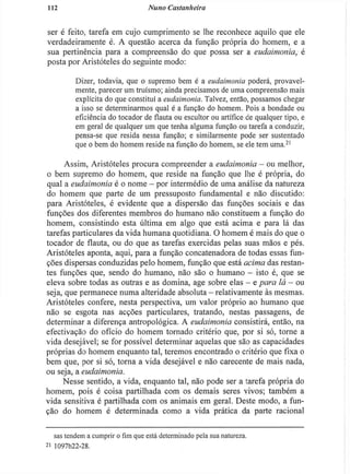 112 Nuno Castanheira
ser é feito, tarefa em cujo cumprimento se lhe reconhece aquilo que ele
verdadeiramente é. A questão acerca da função própria do homem, e a
sua pertinência para a compreensão do que possa ser a eudaimoma, é
posta por Aristóteles do seguinte modo:
Dizer, todavia, que o supremo bem é a eudaimoma poderá, provavel-
mente, parecer um truísmo; ainda precisamos de uma compreensão mais
explícita do que constituí a eudaimoma. Talvez, então, possamos chegar
a isso se determinarmos qual é a função do homem. Pois a bondade ou
eficiência do tocador de flauta ou escultor ou artífice de qualquer tipo, e
em geral de qualquer um que tenha alguma função ou tarefa a conduzir,
pensa-se que resida nessa função; e similarmente pode ser sustentado
que o bem do homem reside na função do homem, se ele tem uma.21
Assim, Aristóteles procura compreender a endaimonia - ou melhor,
o bem supremo do homem, que reside na função que lhe é própria, do
qual a eudaimoma é o nome - por intermédio de uma análise da natureza
do homem que parte de um pressuposto fundamental e não discutido:
para Aristóteles, é evidente que a dispersão das funções sociais e das
funções dos diferentes membros do humano não constituem a função do
homem, consistindo esta última em algo que está acima e para lá das
tarefas particulares da vida humana quotidiana. O homem é mais do que o
tocador de flauta, ou do que as tarefas exercidas pelas suas mãos e pés.
Aristóteles aponta, aqui, para a função concatenadora de todas essas fun-
ções dispersas conduzidas pelo homem, função que está acima das restan-
tes funções que, sendo do humano, não são o humano - isto é, que se
eleva sobre todas as outras e as domina, age sobre elas - e para lá - ou
seja, que permanece numa alteridade absoluta - relativamente às mesmas.
Aristóteles confere, nesta perspectiva, um valor próprio ao humano que
não se esgota nas acções particulares, tratando, nestas passagens, de
determinar a diferença antropológica. A eudaimoma consistirá, então, na
efectivação do ofício do homem tornado critério que, por si só, torne a
vida desejável; se for possível determinar aquelas que são as capacidades
próprias do homem enquanto tal, teremos encontrado o critério que fixa o
bem que, por si só, torna a vida desejável e não carecente de mais nada,
ou seja, a eudaimonia.
Nesse sentido, a vida, enquanto tal, não pode ser a tarefa própria do
homem, pois é coisa partilhada com os demais seres vivos; também a
vida sensitiva é partilhada com os animais em geral. Deste modo, a fun-
ção do homem é determinada como a vida prática da parte racional
sas tendem a cumprir o fim que está determinado pela sua natureza.
2
i 1097b22-28.
 