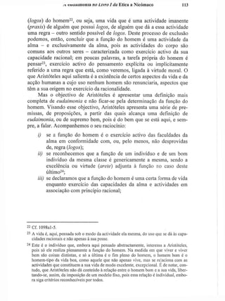 si cuuiiiíiionia no Livro I da Etiea a Nicómaco U 3
{logos) do homem2 2
, ou seja, uma vida que é uma actividade imanente
(praxis) de alguém que possui logos, de alguém que dá a essa actividade
uma regra - outro sentido possível de logos. Deste processo de exclusão
podemos, então, concluir que a função do homem é uma actividade da
alma - e exclusivamente da alma, pois as actividades do corpo são
comuns aos outros seres - caracterizada como exercício activo da sua
capacidade racional; em poucas palavras, a tarefa própria do homem é
pensar23
, exercício activo do pensamento explícita ou implicitamente
referido a uma regra que está, como veremos, ligada à virtude moral. O
que Aristóteles aqui salienta é a existência de certos aspectos da vida e da
acção humanas a cujo uso nenhum homem são renunciaria, aspectos que
têm a sua origem no exercício da racionalidade.
Mas o objectivo de Aristóteles é apresentar uma definição mais
completa de eudaimonia e não ficar-se pela determinação da função do
homem. Visando esse objectivo, Aristóteles apresenta uma série de pre-
missas, de proposições, a partir das quais alcança uma definição de
eudaimonia, ou de supremo bem, pois é do bem que se está aqui, e sem-
pre, a falar. Acompanhemos o seu raciocínio:
i) se a função do homem é o exercício activo das faculdades da
alma em conformidade com, ou, pelo menos, não desprovidas
de, regra (logos);
ii) se reconhecemos que a função de um indivíduo e de um bom
indivíduo da mesma classe é genericamente a mesma, sendo a
excelência ou virtude (areie) adjunta à função no caso deste
último2 4
;
iii) se declaramos que a função do homem é uma certa forma de vida
enquanto exercício das capacidades da alma e actividades em
associação com princípio racional;
2 2
Cf. 1098al-5.
2 3
A vida é, aqui, pensada sob o modo da actividade ela mesma, do uso que se dá às capa-
cidades racionais e não apenas à sua posse.
2 4
Este é o individuo que, embora aqui pensado abstractamente, interessa a Aristóteles,
pois só ele realiza plenamente a função do homem. Na medida em que viver e viver
bem são coisas distintas, c só a última é o fim pleno do homem, o homem bom é o
homem-tipo da vida boa, como aquele que não apenas vive, mas se relaciona com as
actividades que constituem a sua vida de modo excelente, excepcional. E de notar, con-
tudo, que Aristóteles não dá conteúdo à relação entre o homem bom e a sua vida, liber-
tando-se, assim, da imposição de um modelo fixo, pois essa relação é individual, embo-
ra siga critérios reconhecíveis por todos.
 