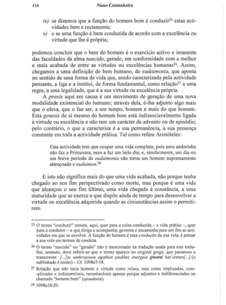 1Í4 Nuno Castanheira
iv) se dizemos que a função do homem bom é conduzir2 5
estas acti-
vidades bem e rectamente;
v) e se uma função é bem conduzida de acordo com a excelência ou
virtude que lhe é própria;
podemos concluir que o bem do homem é o exercício activo e imanente
das faculdades da alma nascido, gerado, em conformidade com a melhor
e mais acabada de entre as virtudes ou excelências humanas2 6
. Assim,
chegamos a uma definição de bem humano, de eudaimonia, que aponta
no sentido de uma forma de vida que, sendo caracterizada pela actividade
pensante, a liga e a institui, de forma fundamental, como relação2 7
a uma
regra, a uma legalidade, que é a sua virtude ou excelência própria.
A praxis aqui em causa é um movimento de geração de uma nova
modalidade existencial do humano; através dela, é-lhe adjunto algo mais
que o eleva, que o faz ser, a um tempo, homem e mais do que homem.
Esta génesis de si mesmo do homem bom está indissociavelmente ligada
à virtude ou excelência e não tem um carácter de advento ou de episódio;
pelo contrário, o que a caracteriza é a sua permanência, a sua presença
constante em toda a actividade prática. Tal como refere Aristóteles:
Esta actividade tem que ocupar uma vida completa; pois uma andorinha
não faz a Primavera, nem a faz um belo dia; e, similarmente, um dia ou
um breve período de eudaimonia não torna um homem supremamente
abençoado e eitdaimon?*
E isto não significa mais do que uma vida acabada, não porque tenha
chegado ao seu fim perspectivado como morte, mas porque é uma vida
que alcançou o seu fim último, uma vida chegada à constância, a uma
maturidade que se exerce e que dispõe ainda de tempo para desenvolver a
virtude ou excelência adquirida quando as circunstâncias assim o permiti-
rem.
2 5
O termo "conduzir" remete, aqui, quer para a coisa conduzida - a vida prática -, quer
para o condutor - o que dirige e acompanha, governa e encaminha para um fim as acti-
vidades em que se envolve. A função do homem é essa condução da sua vida, é pensar
a sua vida em termos de conduta.
2 6
O termo "nascido" ou "gerado" não é mencionado na tradução usada para este traba-
lho; contudo, deve referir-se que o termo aparece no original grego, que passamos a
transcrever: [...]to anthropinon agathon psukhes energeia ginetai kat'areten[...].(°
sublinhado é nosso) - Cf. 1098a7-18.
2 7
Relação que não leria homem e virtude como relata, mas como implicados, com-
-plicados e indiscerniveis, reconhecíveis apenas porque adjuntos e indiferenciados no
chamado "homem bom" (spoudaios).
2 8
1098al8-20.
 