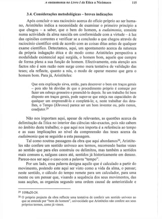 A. euaaimonla no Livro I da Ética a Nicómaco 115
3.4. Considerações metodológicas - breves indicações
Após concluir o seu raciocínio acerca do ofício próprio ao ser huma-
no, Aristóteles indica a necessidade de examinar o primeiro princípio a
que chegou - a saber, que o bem do homem, a eudaimonia, consiste
numa actividade da alma nascida em conformidade com a virtude - à luz
das opiniões correntes e verificar se a conclusão a que chegou através de
raciocínio científico está de acordo com as coisas ditas antes de qualquer
exame científico. Detectamos, aqui, um apontamento acerca da natureza
da própria indagação ética e do modo como Aristóteles perspectiva a
modalidade existencial aqui surgida, o homem bom, aquele que cumpre
de forma plena a sua função de homem. Efectivamente, esta atenção aos
factos não é sem razão nem surge como mera tentativa de validação das
teses; ela reflecte, quanto a nós, o modo de operar mesmo que gera o
homem bom. Parajá, Aristóteles:
Que esta explicação sirva, então, para descrever o bem em traços gerais
- pois não há dúvidas de que o procedimento próprio é começar por
fazer um esboço grosseiro e preenchê-lo depois. Se um trabalho foi bem
disposto em traços gerais, pode supor-se que esteja nas capacidades de
qualquer um empreendê-lo e completá-lo; e, neste trabalhar dos deta-
lhes, o Tempo (Khronos) parece ser um bom inventor ou, pelo menos,
coadjutor.29
Não nos importam aqui, apesar de relevantes, as questões acerca da
delimitação da Ética no interior das ciências não-exactas, pois não cabem
no âmbito deste trabalho; o que aqui nos importa é a referência ao tempo
e as suas implicações ao nível da compreensão das teses acerca da
eudaimonia que se seguirão a esta passagem.
Tal como noutras passagens da obra que aqui abordamos3 0
, Aristóte-
les não confere um sentido unívoco aos termos, recorrendo bastas vezes
ao sentido que para eles construiu ou delimitou, mas também a sentidos
mais comuns e, nalguns casos até, sentidos j á historicamente em desuso.
Parece-nos ser aqui o caso com a palavra "tempo".
Por um lado, essa palavra designa aquilo que é calculado a partir do
movimento, podendo este aqui ser visto como a vida da alma, o pensar;
neste sentido, o cálculo do tempo remete para um calculador, para uma
mente ou um pensar que, visando a sequência dos seus movimentos, das
suas acções, as organiza segundo uma ordem causal de anterioridade e
2 9
1 098a20-24.
3 0
O próprio projecto da obra reflecte uma tentativa de conferir um sentido unívoco ao
que se entende por "bem do homem", univocidade que Aristóteles não confere aos seus
próprios termos, como já vimos.
 
