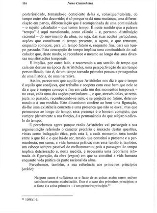 116 Nuno Castanheira
posterioridade, tornando-se consciente delas e, consequentemente, do
tempo entre elas decorrido; é só porque se dá uma mudança, uma diferen-
ciação em partes, diferenciação que é acompanhada de uma continuidade
— o sujeito calculador - que temos tempo. E neste sentido que a palavra
"tempo" é aqui mencionada, como cálculo - e, portanto, distribuição
racional — do movimento da alma, ou seja, das suas acções particulares,
acções que constituem o tempo presente, o agora, e que remetem,
enquanto começos, para um tempo futuro e, enquanto fins, para um tem-
po passado. Esta concepção do tempo implica uma continuidade do cal-
culador que, deste modo, se reconhece o mesmo ao longo das suas diver-
sas manifestações temporais.
E implica, por outro lado, e recorrendo a um sentido de tempo que
caía em desuso na época de Aristóteles, uma perspectivação de um tempo
personificado, isto é, de um tempo tornado primeira pessoa e protagonista
de uma história, de uma narrativa.
Assim, parece-nos que aquilo que Aristóteles nos diz é que o tempo
é aquilo que coadjuva, que trabalha e coopera com esse bem que nele se
dá e que é sempre começo e fim em cada um dos momentos temporais -
no caso, cada uma das acções particulares e que, através delas, se retro-
jecta no passado, reconhecendo-se nele, e se projecta no futuro, determi-
nando-o à sua medida. Este dinamismo confere ao bem uma figuração,
dá-lhe uma existência concreta e uma presença que não se esvai, mas que
permanece ao longo do tempo; essa presença é o homem completo, que
cumpre plenamente a sua função, é a permanência do que subjaz o cálcu-
lo do tempo.
E percebemos agora porque razão Aristóteles vai prosseguir a sua
argumentação referindo o carácter precário e inexacto destas questões,
vistas como indagação ética, pois esta é, a cada momento, uma tensão
entre o que foi e o que há-de ser, tensão que constitui o presente e a per-
manência, em suma, a vida humana prática; mas essa tensão é, também,
um esboço sempre passível de melhoramento, pois a passagem do tempo
implica deterioração e, nesta medida, é necessária uma recorrente reto-
mada da figuração, da obra (ergon) em que se constitui a vida humana
enquanto vida prática da parte racional da alma.
Percebemos, também, a sua referência aos primeiros princípios
(arkhe):
Nalguns casos é suficiente se o facto de as coisas assim serem estiver
satisfatoriamente estabelecido. Este é o caso dos primeiros princípios; e
o facto é a coisa primeira - é um primeiro princípio.3 1
3i 1098b]-5.
 