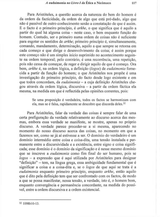 A eudaimonia no Livro I da Ética a Nicómaco 117
Para Aristóteles, a questão acerca da natureza do bem do homem é
da ordem da facticidade, da ordem de algo que está pré-dado, algo que
não é passível de outro conhecimento senão a constatação de que é assim.
E o facto é o primeiro princípio, é arkhe, o que significa que é aquilo a
partir do qual há alguma coisa - neste caso, o bem enquanto função do
homem. Contudo, ser o primeiro numa ordem de coisas não é suficiente
para esgotar os sentidos de arkhe; primeiro princípio é, simultaneamente,
comando, mandamento, determinação, aquilo a que sempre se retorna em
cada começo e que dirige o desenvolvimento da coisa; é assim porque
este começo não é um simples início suprimido no acontecimento seguin-
te na ordem temporal; pelo contrário, é uma recorrência, uma repetição,
pois não cessa de começar, de reger e dirigir aquilo de que é começo. Ora
bem, arkhe é, na ordem lógica, a definição (logos) de eudaimonia forne-
cida a partir da função do homem; o que Aristóteles nos propõe é uma
investigação do primeiro princípio, do facto desde logo existente e em
que todos concordam, da eudaimonia - a cuja definição Aristóteles che-
gou através da ordem lógica, discursiva - a partir da ordem fãctica ela
mesma, na medida em que é reflectida pelas opiniões correntes, pois:
Se uma proposição é verdadeira, todos os factos se harmonizam com
ela, mas se é falsa, rapidamente se descobre que discorda deles.3 2
Para Aristóteles, falar da verdade das coisas é sempre falar de uma
certa prefiguração da verdade relativamente ao discurso acerca das mes-
mas, embora essa verdade se manifeste, se mostre, apenas no próprio
discurso. A verdade parece preceder-se a si mesma, aparecendo no
momento do nosso discurso acerca das coisas, no momento em que a
fazemos ser, como se j á aí estivesse a ser. O domínio do verdadeiro é um
domínio intermédio entre coisa e coisa-dita, uma tensão instalada e per-
manente entre a discursividade e a existência, entre signo e coisa signifi-
cada; esse domínio é o domínio da significação e é nesse mesmo domínio
que se inscreve a eudaimonia como fim final do ser humano, pois se
logos - a expressão que é aqui utilizada por Aristóteles para designar
"definição" - tem, na língua grega, essa ambiguidade fundamental que é
significar a coisa e a coisa-dita e, se o logos de que aqui se trata é a
eudaimonia enquanto primeiro princípio, enquanto arkhe, então aquilo
que é dito pela definição tem que ser confrontado com os factos, de modo
a que se possa manifestar, nessa tensão, a verdade, isto é, o homem bom,
enquanto convergência e permanência concordante, na medida do possí-
vel, entre a ordem discursiva e a ordem existencial.
3 2
1098bl0-13.
 