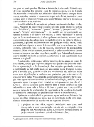 LOO Nuno Castanheira
ou, para ser mais preciso, Platão e a Academia. A discussão dialéctica das
diversas opiniões dos homens - seja do homem comum, seja do filósofo
da Academia - conduzida por Aristóteles visa clarificar as crenças destes
a esse respeito, mostrar e reconhecer o que nelas há de verdadeiro, mas
sempre com o intuito de vincar a sua discordância e marcar a diferença e
a novidade das suas posições.
As dificuldades de tradução da palavra eudaimonia são bem conhe-
cidas. Algumas da traduções possíveis e que são ainda objecto de debate
são: "felicidade"; "bem-estar"; "prazer"; "sucesso"; "prosperidade"; "flo-
rescer", "crescer vigorosamente" - no sentido de enriquecimento em
termos materiais e de saúde. No entanto, o termo "felicidade" é aquele
que, de forma mais corrente, traduz a palavra eudaimonia, uma vez que é
o que mais respeita a etimologia e o sentido próprio da palavra. Etimolo-
gicamente, a palavra eudaimonia não tem qualquer sentido moral, sendo
um eudaimon alguém a quem foi concedido um bom daimon, um bom
destino, indicando uma vida de sucesso, inseparável da prosperidade
material. Num sentido comum, extra-morai, a palavra eudaimonia denota
o sucesso daquele que vive e age bem, sentido que Aristóteles demonstra
querer manter de modo a conferir à eudaimonia a sua significação mais
comum e original3
.
Ainda assim, optámos por utilizar sempre o termo grego ao longo do
nosso texto, opção que se poderá afigurar não justificada após este traba-
lho de apresentação e de determinação das traduções possíveis; contudo,
a justificação de tal opção pode ser encontrada nesse trabalho mesmo,
pois é notório que, quando se fala em eudaimonia, são referidas todas
essas suas significações e nenhuma em particular, pois o termo excede
qualquer uma delas. Nessa medida, continuaremos a utilizar o termo gre-
go, mas agora enriquecido desse trabalho de elucidação, trabalho que se
apresenta agora e sempre como provisório, pois parece-nos que não só o
Livro I - que se constitui como matéria para a nossa incursão na ética
aristotélica - , mas toda a Ética a Nicómaco podem ser compreendidos
como a proposta de um trabalho de clarificação e de tentativa de doação
de conteúdo a uma noção tão problemática como é a de eudaimonia.
Após esta nota introdutória, passemos agora ao desenvolvimento das
nossas questões propriamente ditas, que se encontrarão neste texto orga-
nizadas estruturalmente de acordo com as seguintes divisões:
i) o projecto de uma ética, segundo Aristóteles: este ponto será
consagrado a uma apresentação sucinta da investigação ética
proposta por Aristóteles na Ética a Nicómaco, nomeadamente ao
projecto que é traçado nas primeiras linhas da obra;
3
A passagem supra-citada serve como testemunho dessa intenção.
 