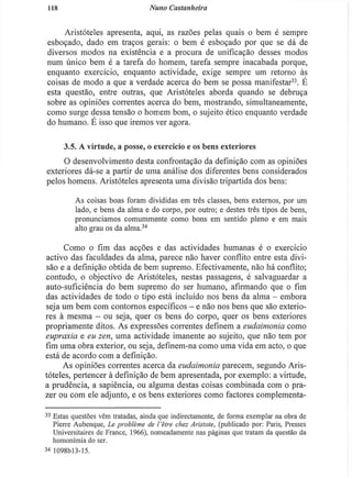 118 Nuno Castanheira
Aristóteles apresenta, aqui, as razões pelas quais o bem é sempre
esboçado, dado em traços gerais: o bem é esboçado por que se dá de
diversos modos na existência e a procura de unificação desses modos
num único bem é a tarefa do homem, tarefa sempre inacabada porque,
enquanto exercício, enquanto actividade, exige sempre um retorno às
coisas de modo a que a verdade acerca do bem se possa manifestar3 3
. E
esta questão, entre outras, que Aristóteles aborda quando se debruça
sobre as opiniões correntes acerca do bem, mostrando, simultaneamente,
como surge dessa tensão o homem bom, o sujeito ético enquanto verdade
do humano. E isso que iremos ver agora.
3.5. A virtude, a posse, o exercício e os bens exteriores
O desenvolvimento desta confrontação da definição com as opiniões
exteriores dá-se a partir de uma análise dos diferentes bens considerados
pelos homens. Aristóteles apresenta uma divisão tripartida dos bens:
As coisas boas foram divididas em três classes, bens externos, por um
lado, e bens da alma e do corpo, por outro; e destes três tipos de bens,
pronunciamos comummente como bons em sentido pleno e em mais
alto grau os da alma.34
Como o fim das acções e das actividades humanas é o exercício
activo das faculdades da alma, parece não haver conflito entre esta divi-
são e a definição obtida de bem supremo. Efectivamente, não há conflito;
contudo, o objectivo de Aristóteles, nestas passagens, é salvaguardar a
auto-suficiência do bem supremo do ser humano, afirmando que o fim
das actividades de todo o tipo está incluído nos bens da alma - embora
seja um bem com contornos específicos - e não nos bens que são exterio-
res à mesma - ou seja, quer os bens do corpo, quer os bens exteriores
propriamente ditos. As expressões correntes definem a eudaimonia como
eupraxia e eu zen, uma actividade imanente ao sujeito, que não tem por
fim uma obra exterior, ou seja, definem-na como uma vida em acto, o que
está de acordo com a definição.
As opiniões correntes acerca da eudaimonia parecem, segundo Aris-
tóteles, pertencer à definição de bem apresentada, por exemplo: a virtude,
a prudência, a sapiência, ou alguma destas coisas combinada com o pra-
zer ou com ele adjunto, e os bens exteriores como factores complementa-
3 3
Estas questões vêm tratadas, ainda que indirectamente, de forma exemplar na obra de
Pierre Aubenque, Le problème de I'être chez Aristote, (publicado por: Paris, Presses
Universitaires de France, 1966), nomeadamente nas páginas que tratam da questão da
homonímia do ser.
3 4
1098bl3-15.
 