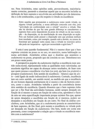 A eudaimonia no Livro I da Ética a Nicómaco 119
res. Para Aristóteles, estas opiniões estão, provavelmente, maioritaria-
mente correctas, passando a examinar aquela que se encontra incluída na
definição de bem supremo e envolvida nas actividades por ele determina-
das e a ele conducentes, a que diz respeito à virtude ou excelência:
Entre aqueles que pronunciam a eudaimonia como sendo virtude, ou
alguma virtude particular, a nossa definição concorda com eles; pois
"actividade em conformidade com a virtude" envolve a virtude. Mas
não há dúvidas de que faz uma grande diferença se concebermos o
supremo bem como dependendo da posse da virtude ou da sua mostra-
ção - da disposição, ou da manifestação de uma disposição na acção.
Pois um homem pode possuir a disposição sem que produza nenhum
bom resultado, como, por exemplo, quando está a dormir, ou cessou de
funcionar por qualquer outra causa; mas a virtude no exercício activo
não pode ser inoperativa - agirá por necessidade e agirá bem.3 5
E esta é uma questão fundamental. Não é o mesmo dizer que o bem
supremo consiste na posse ou no uso, no exercício, numa habituação ou
numa actividade. Aristóteles critica aqui a doutrina que assentava a
eudaimonia na posse, propondo que ela consista no uso. Detenhamo-nos
um pouco neste ponto.
A perspectiva popular da eudaimonia implica a excelência num sen-
tido extra-moral, representando todas as qualidades mais valorizadas; ser
excelente significa ser capaz de alcançar certos resultados, de fazer com
que quem possua a excelência viva bem (eu zen), aja bem (eu prattein) e
prospere (eudaimonei). Este sentido de excelência - falamos aqui de are-
ie - está ligado de modo indissociável à eudaimonia. Contudo, excelência
tem um outro sentido, um sentido moral, na medida em que a excelência
de um homem depende estritamente de si mesmo e não de factores exter-
nos, como o acaso. Aristóteles trabalha a partir da coexistência destes
dois sentidos de excelência. Quando dissemos que o bem supremo tinha
que ser o fim final das actividades humanas, sendo sempre desejado em
função de si mesmo e nunca em função de outra coisa, apontámos o facto
de esta ser uma especificação importante porque existem fins que, apesar
de serem desejados e escolhidos em função de si mesmos, podem ser
desejados e escolhidos em função de um outro. No final da análise con-
cluímos, com Aristóteles, que só a eudaimonia possuía as características
de bem supremo, de fim final, pois mesmo a excelência ou virtude pode
ser desejada em função da eudaimonia. Ora bem, tendo em conta este
panorama, como compreender a relação que a virtude ou excelência man-
tém com a eudaimonia?
3 5
1098b30, 1099a3.
 