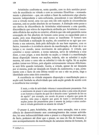 120 Nuno Castanheira
Aristóteles confronta-se, nesta questão, com ós dois sentidos possí-
veis de excelência ou virtude e com as correntes filosóficas - nomeada-
mente o platonismo - que, em ordem a fazer da eudaimonia algo absolu-
tamente independente e auto-suficiente, procederam à sua identificação
com a virtude moral, uma vez que esta nào está sujeita às circunstâncias
externas, está no poder absoluto do ser humano. A distinção entre posse e
uso deriva da discordância de Aristóteles relativamente a esta questão,
discordância que releva da importância atribuída por Aristóteles à neces-
sária eficácia das acções no exterior, eficácia que não está garantida numa
concepção do fim absoluto do homem como posse ou capacidade para a
acção, pois essa disposição pode nunca se manifestar. O homem tem
como finalidade a realização de acções, ele constitui-se no agir que con-
fronta a sua natureza, dada pela definição do seu bem supremo, com os
factos, trazendo-o à existência através da manifestação, do dizer de si no
tempo e no mundo, nesse movimento de auto-génese. A virtude, que
constitui o nosso carácter, a nossa natureza, serve de referência a esse
dizer, a esse julgar, a essa decisão na acção; a virtude é a manifestação
dessa disposição interna nas acções; todavia, não se substitui à acção
mesma, tal como o sono não se substitui à vida de vigília. Só as acções
podem tornar-nos felizes, pois alguém extremamente virtuoso dificilmen-
te será feliz quando torturado. Assim, a virtude, apesar de ser desejada
por si mesma, pode ser desejada em função da eudaimonia, o que, junta-
mente com o facto de esta última residir no uso e não na posse, nega a
identidade entre estes dois conceitos.
A excelência ou virtude enquanto disposição e manifestação para a
acção está fundada na afectividade que cada acção gerada de acordo com
a excelência traz consigo:
E mais, a vida de actividade virtuosa é essencialmente prazenteira. Pois
o sentimento de prazer é uma experiência da alma e uma coisa dá prazer
a um homem a respeito da qual ele é descrito como "gostando de isto ou
de aquilo": por exemplo, um cavalo dá prazer a alguém que gosta de
cavalos, uma peça a alguém que gosta de teatro e similarmente as
acções justas são prazenteiras para o amante da justiça e actos confor-
mes à virtude geralmente ao amante da virtude.36
O prazer é, para Aristóteles, não uma mera sensação, mas a cons-
ciência do desenvolvimento sem constrangimentos das nossas activida-
des; há uma indissociabilidade entre o prazer e a disposição tornada acto;
de facto, podemos até dizer que o prazer, no caso do fim do homem, é
esse acompanhamento da manifestação da natureza interna do homem, do
36 1099a7-ll
 