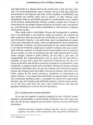 A eudaimonia no Livro I da Ética a Nicómaco 121
seu desenrolar-se e desenvolver-se de acordo com o fim que lhe é pró-
prio. As coisas prazenteiras, para o homem, são as coisas que estão pro-
porcionadas à sua natureza, que lhes confere unidade e estabilidade, sem
que entrem em conflito umas com as outras3 7
. A vida virtuosa, com-
preendendo todas as actividades geradas em conformidade com a nature-
za do homem, essencialmente virtuoso, contém o prazer em si mesma, é
consciência do seu próprio desenvolvimento de acordo com a sua nature-
za, consciência de si que confere estabilidade à vida humana no decurso
das diversas acções.
Mas, ainda assim, a actividade virtuosa não corresponde à eudaimo-
nia; a sua definição, a sua essência, exige um excesso, um conjunto de
bens exteriores para que possam ser conduzidas as acções. A virtude é a
arte do homem virtuoso, o seu saber-fazer, que é acompanhado do prazer
como eixo orientador da acção, como acompanhamento desse dinamismo
de realização. Contudo, as acções necessitam de um campo material para
o seu desenvolvimento, campo que é exterior à própria arte que a activi-
dade virtuosa constitui. A virtude carece de uma matéria para se exercer e
de um mundo, ou seja, de condições que não estão dependentes do indi-
víduo: amigos, riqueza e poder político, por um lado; e, por outro, da
prosperidade dos empreendimentos, sem as quais não há vida plena e
acabada, ou seja, sem a qual não é possível a eudaimonia. No que con-
cerne ao primeiro tipo de bens exteriores necessários à eudaimonia, esses
constituem o campo exigido pela actividade virtuosa ela mesma, estando
conformes à definição, uma vez que são exigidos pela eudaimonia apenas
porque são exigidos pela actividade virtuosa ela mesma; estes bens exte-
riores, apesar de lhe serem exteriores, constituem os instrumentos da
acção virtuosa, o seu campo bem delimitado de operatividade. Estes bens
não constituem problema para a concepção de eudaimonia apresentada
até aqui, pois são exigidos pela definição proposta, embora sejam exterio-
res ao seu fim; estes bens são úteis como instrumentos, mas não têm
qualquer influência ao nível do fim da vida prática.
3.6. A eudaimonia e os bens exteriores
Já no que diz respeito à segunda categoria de bens referida, nomea-
damente a prosperidade, a conformidade à definição não é tão clara, pois
eles não são já uma exigência da actividade virtuosa, mas da eudaimonia
ela mesma:
Também há certas vantagens externas cuja falta impede a eudaimonia
suprema, tais como o bom nascimento, uma progenitura satisfatória e
3 7
Cf. 1099aI2-15.
 