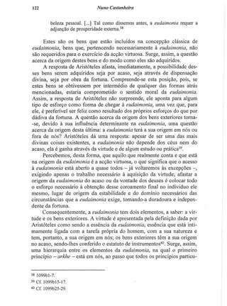 122 Nuno Castanheira
beleza pessoal. [...] Tal como dissemos antes, a eudaimonia requer a
adjunção de prosperidade externa.38
Estes são os bens que estão incluídos na concepção clássica de
eudaimonia, bens que, pertencendo necessariamente à eudaimonia, não
são requeridos para o exercício da acção virtuosa. Surge, assim, a questão
acerca da origem destes bens e do modo como eles são adquiridos.
A resposta de Aristóteles afasta, imediatamente, a possibilidade des-
ses bens serem adquiridos seja por acaso, seja através de dispensação
divina, seja por obra da fortuna. Compreende-se esta posição, pois, se
estes bens se obtivessem por intermédio de qualquer das formas atrás
mencionadas, estaria comprometido o sentido moral da eudaimonia.
Assim, a resposta de Aristóteles não surpreende, ele aponta para algum
tipo de esforço como forma de chegar à eudaimonia, uma vez que, para
ele, é preferível ser feliz como resultado dos próprios esforços do que por
dádiva da fortuna. A questão acerca da origem dos bens exteriores torna¬
-se, devido à sua influência determinante na eudaimonia, uma questão
acerca da origem desta última: a eudaimonia terá a sua origem em nós ou
fora de nós? Aristóteles dá uma resposta: apesar de ser uma das mais
divinas coisas existentes, a eudaimonia não depende dos céus nem do
acaso, ela é ganha através da virtude e de algum estudo ou prática3 9
.
Percebemos, desta forma, que aquilo que realmente conta e que está
na origem da eudaimonia é a acção virtuosa, o que significa que o acesso
à eudaimonia está aberto a quase todos - já voltaremos às excepções -
exigindo apenas o trabalho necessário à aquisição da virtude; afastar a
origem da eudaimonia do acaso ou da vontade dos deuses é colocar todo
o esforço necessário à obtenção desse coroamento final no individuo ele
mesmo, lugar de origem da estabilidade e do domínio necessários das
circunstâncias que a eudaimonia exige, tornando-a duradoura e indepen-
dente da fortuna.
Consequentemente, a eudaimonia tem dois elementos, a saber: a vir-
tude e os bens exteriores. A virtude é apresentada pela definição dada por
Aristóteles como sendo a essência da eudaimonia, essência que está inti-
mamente ligada com a tarefa própria do homem, com a sua natureza e
tem, portanto, a sua origem em nós; os bens exteriores têm a sua origem
no acaso, sendo-lhes conferido o estatuto de instrumentos4 0
. Surge, assim,
uma hierarquia entre os elementos da eudaimonia, na qual o primeiro
princípio — arkhe - está em nós, ao passo que todos os princípios particu-
38 1099bl-7.
39 cr. 1099M5-17.
4
« Cf. 1099b25-29.
 