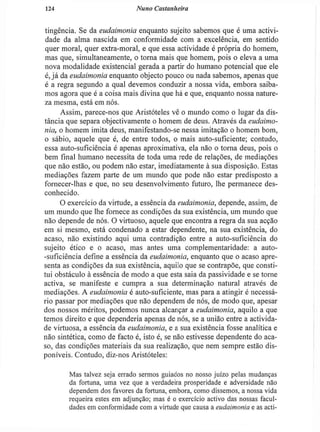 124 Nuno Castanheira
tingência. Se da eudaimonia enquanto sujeito sabemos que é uma activi-
dade da alma nascida em conformidade com a excelência, em sentido
quer moral, quer extra-moral, e que essa actividade é própria do homem,
mas que, simultaneamente, o torna mais que homem, pois o eleva a uma
nova modalidade existencial gerada a partir do humano potencial que ele
é, j á da eudaimonia enquanto objecto pouco ou nada sabemos, apenas que
é a regra segundo a qual devemos conduzir a nossa vida, embora saiba-
mos agora que é a coisa mais divina que há e que, enquanto nossa nature-
za mesma, está em nós.
Assim, parece-nos que Aristóteles vê o mundo como o lugar da dis-
tância que separa objectivamente o homem de deus. Através da eudaimo-
nia, o homem imita deus, manifestando-se nessa imitação o homem bom,
o sábio, aquele que é, de entre todos, o mais auto-suficiente; contudo,
essa auto-suficiência é apenas aproximativa, ela não o torna deus, pois o
bem final humano necessita de toda uma rede de relações, de mediações
que não estão, ou podem não estar, imediatamente à sua disposição. Estas
mediações fazem parte de um mundo que pode não estar predisposto a
fornecer-lhas e que, no seu desenvolvimento futuro, lhe permanece des-
conhecido.
O exercício da virtude, a essência da eudaimonia, depende, assim, de
um mundo que lhe fornece as condições da sua existência, um mundo que
não depende de nós. O virtuoso, aquele que encontra a regra da sua acção
em si mesmo, está condenado a estar dependente, na sua existência, do
acaso, não existindo aqui uma contradição entre a auto-suficiência do
sujeito ético e o acaso, mas antes uma complementaridade: a auto-
-suficiência define a essência da eudaimonia, enquanto que o acaso apre-
senta as condições da sua existência, aquilo que se contrapõe, que consti-
tui obstáculo à essência de modo a que esta saia da passividade e se torne
activa, se manifeste e cumpra a sua determinação natural através de
mediações. A eudaimonia é auto-suficiente, mas para a atingir é necessá-
rio passar por mediações que não dependem de nós, de modo que, apesar
dos nossos méritos, podemos nunca alcançar a eudaimonia, aquilo a que
temos direito e que dependeria apenas de nós, se a união entre a activida-
de virtuosa, a essência da eudaimonia, e a sua existência fosse analítica e
não sintética, como de facto é, isto é, se não estivesse dependente do aca-
so, das condições materiais da sua realização, que nem sempre estão dis-
poníveis. Contudo, diz-nos Aristóteles:
Mas talvez seja errado sermos guiados no nosso juízo pelas mudanças
da fortuna, uma vez que a verdadeira prosperidade e adversidade não
dependem dos favores da fortuna, embora, como dissemos, a nossa vida
requeira estes em adjunção; mas é o exercício activo das nossas facul-
dades em conformidade com a virtude que causa a eudaimonia e as acti-
 